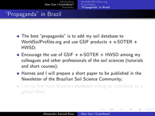 Motivation
How Can I Contribute?
Summary
WorldSoilProles.org
R packages
Propaganda in Brazil
Propaganda in Brazil
The best propaganda is to add my soil database to
WorldSoilProles.org and use GSIF products + e-SOTER +
HWSD;
Encourage the use of GSIF + e-SOTER + HWSD among my
colleagues and other professionals of the soil sciences (tutorials
and short courses);
Hannes and I will prepare a short paper to be published in the
Newsletter of the Brazilian Soil Science Community;
I try to nd more Brazilian students willing to contribute to a
global eort.
Alessandro Samuel-Rosa How Can I Contribute?
 