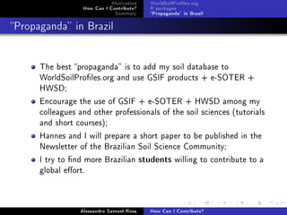 Motivation
How Can I Contribute?
Summary
WorldSoilProles.org
R packages
Propaganda in Brazil
Propaganda in Brazil
The best propaganda is to add my soil database to
WorldSoilProles.org and use GSIF products + e-SOTER +
HWSD;
Encourage the use of GSIF + e-SOTER + HWSD among my
colleagues and other professionals of the soil sciences (tutorials
and short courses);
Hannes and I will prepare a short paper to be published in the
Newsletter of the Brazilian Soil Science Community;
I try to nd more Brazilian students willing to contribute to a
global eort.
Alessandro Samuel-Rosa How Can I Contribute?
 