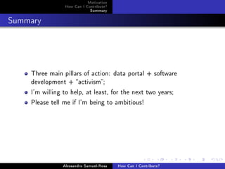 Motivation
How Can I Contribute?
Summary
Summary
Three main pillars of action: data portal + software
development + activism;
I'm willing to help, at least, for the next two years;
Please tell me if I'm being to ambitious!
Alessandro Samuel-Rosa How Can I Contribute?
 