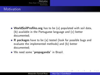 Motivation
How Can I Contribute?
Summary
Motivation
WorldSoilProles.org has to be (a) populated with soil data,
(b) available in the Portuguese language and (c) better
documented;
R packages have to be (a) tested (look for possible bugs and
evaluate the implemented methods) and (b) better
documented;
We need some propaganda in Brazil.
Alessandro Samuel-Rosa How Can I Contribute?
 