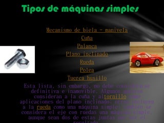 Mecanismo de biela - manivela
Cuña
Palanca
Plano inclinado
Rueda
Polea
Tuerca husillo
Esta lista, sin embargo, no debe considerarse
definitiva e inamovible. Algunos autores
consideran a la cuña y altornillo como
aplicaciones del plano inclinado; otros incluyen
a la rueda como una máquina simple; también se
considera el eje con ruedas una máquina simple,
aunque sean dos de estas juntas por ser el
Tipos de máquinas simples
 