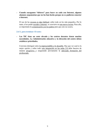 5
- Cuando encagamos “deberes” para hacer en cada con Internet, algunos
alumnos argumentan que no los han hecho porque no se pudieron conectar
a Internet.
El uso de las excusas es algo habitual, sobre todo en los más pequeños, Por lo
tanto, el no poder acceder a internet, se convierte en una nueva excusa. Para ello,
es importante la comunicación con los padres para que esto no ocurra.
2.6.Y, para terminar: El coste:
- Las TIC tiene un coste elevado y los centros docentes tienen muchas
necesidades. La Administración educativa y la dirección del centro deben
establecer prioridades.
Conviene distinguir entre lo imprescindible y lo deseable. Hay que ver cual es la
mejor opción y sobre todo esta integración en las aulas 2.0 debe hacerse de
manera progresiva y asegurando previamente la adecuada formación del
profesorado.
 