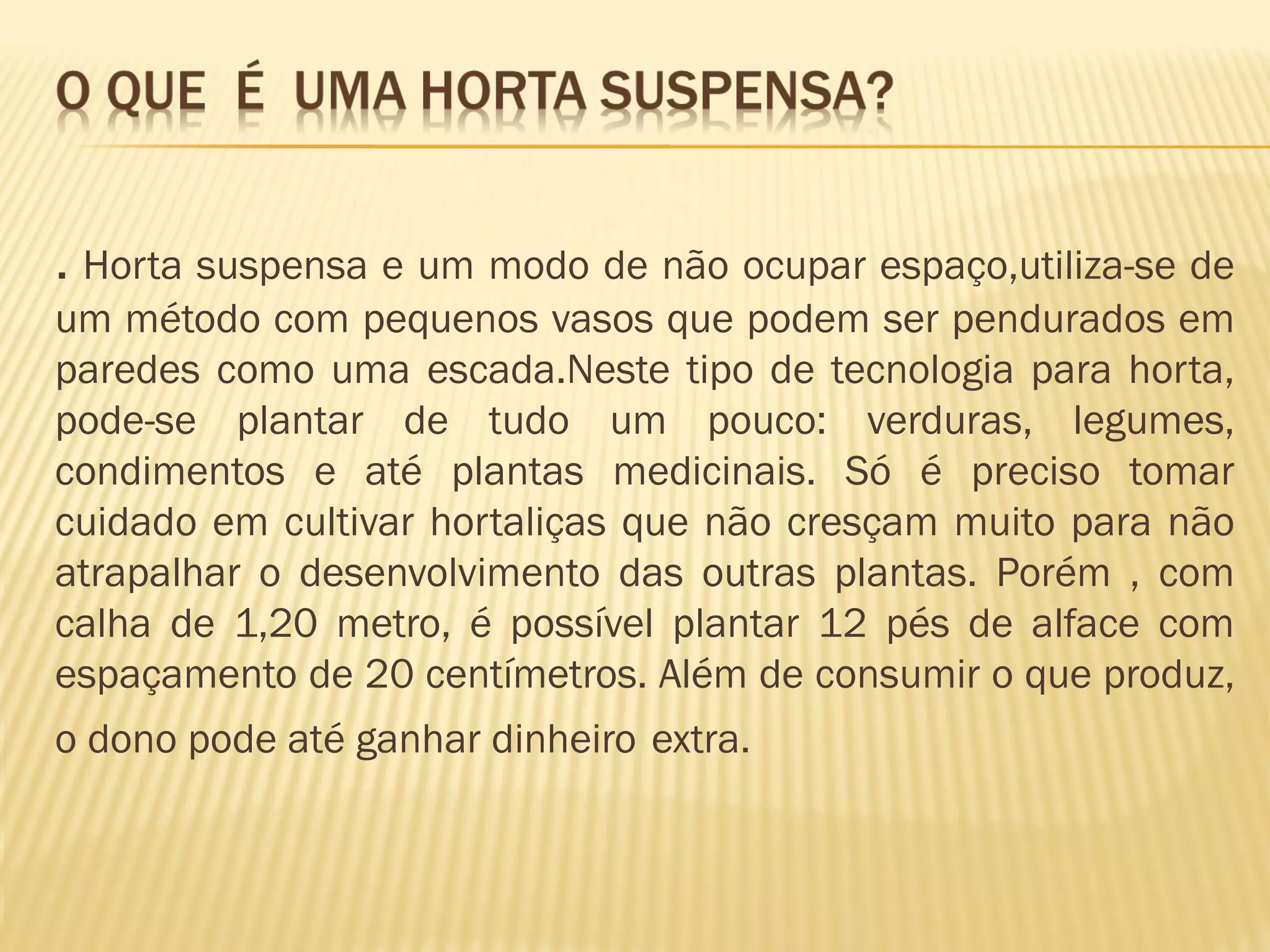 . Horta suspensa e um modo de não ocupar espaço,utiliza-se de
um método com pequenos vasos que podem ser pendurados em
paredes como uma escada.Neste tipo de tecnologia para horta,
pode-se plantar de tudo um pouco: verduras, legumes,
condimentos e até plantas medicinais. Só é preciso tomar
cuidado em cultivar hortaliças que não cresçam muito para não
atrapalhar o desenvolvimento das outras plantas. Porém , com
calha de 1,20 metro, é possível plantar 12 pés de alface com
espaçamento de 20 centímetros. Além de consumir o que produz,
o dono pode até ganhar dinheiro extra.