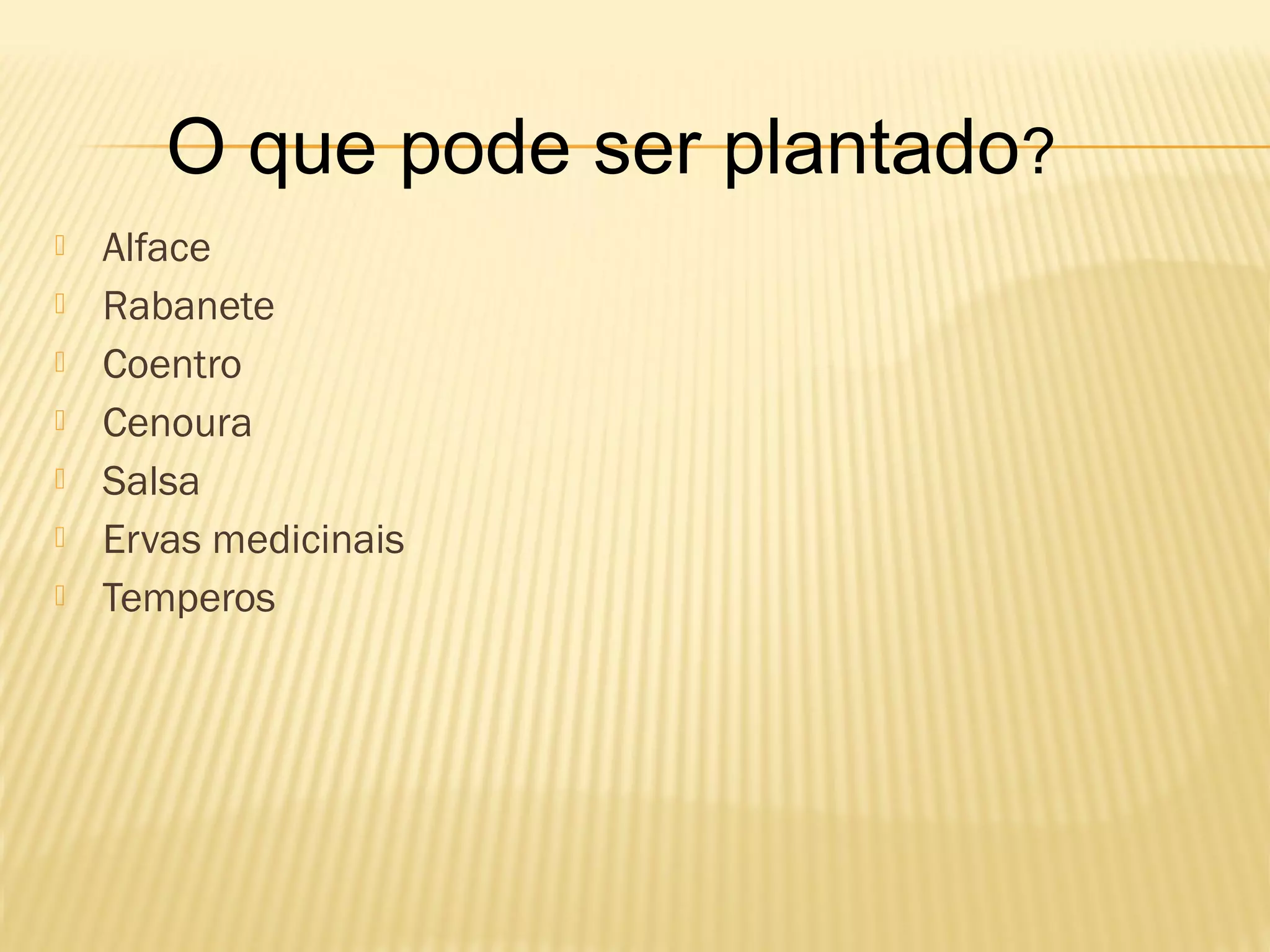 O que pode ser plantado?
Alface
Rabanete
Coentro
Cenoura
Salsa
Ervas medicinais
Temperos