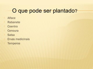 O que pode ser plantado?
   Alface
   Rabanete
   Coentro
   Cenoura
   Salsa
   Ervas medicinais
   Temperos
 