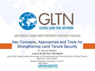 FACILITATED BY:
Key Concepts, Approaches and Tools for
Strengthening Land Tenure Security
Dr. Samuel Mabikke
Land & GLTN Unit / UN-Habitat
Urban CSO Cluster Learning Exchange on Strengthening Land Tenure Security for Urban Poverty
Reduction in Asia Pacific”
Manila, Philippines, November 7-8, 2017
 