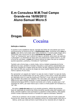 E.m Consulesa M.M.Trad Campo
  Grande-ms 16/08/2012
  Aluno:Samuel Micro:5




Drogas
                                 Cocaína
Definição e histórico

A cocaína é uma substância natural, extraída das folhas de uma planta que ocorre
exclusivamente na América do Sul: a Erythroxylon coca, conhecida como coca ou
epadú, este último nome dado pelos índios brasileiros. A cocaína pode chegar até o
consumidor sob a forma de um sal, o cloridrato de cocaína, o "pó", "farinha",
"neve" ou "branquinha" que é solúvel em água e, portanto, serve para ser aspirado
("cafungado") ou dissolvido em água para uso endovenoso ("pelos canos"); ou sob
a forma de uma base, o crack que é pouco solúvel em água mas que se volatiliza
quando aquecida e, portanto, é fumada em "cachimbos".

Também sob a forma base, a merla (mela, mel ou melado) preparada de forma
diferente do crack, também é fumada. Enquanto o crack ganhou popularidade em
São Paulo, Brasília foi a cidade vítima da merla. De fato, pesquisa recente mostra
que mais de 50% dos usuários de drogas da nossa Capital Federal fazem uso de
merla e apenas 2% de crack.

Por apresentar um aspecto de "pedra" no caso do crack e "pasta" no caso da merla,
não podendo ser transformado num pó fino, tanto o crack como a merla não podem
ser aspirados como é o caso da cocaína pó ("farinha"), e por não serem solúveis em
água também não podem ser injetados. Por outro lado, para passar do estado
sólido ao de vapor quando aquecido, o crack necessita de uma temperatura
relativamente baixa (95ºC) o mesmo ocorrendo com a merla, ao passo que o "pó"
necessita de 195ºC, por esse motivo que o crack e a merla podem ser fumados e o
"pó" não.

  Há ainda a pasta de coca que é um produto grosseiro, obtido das primeiras
fases de separação de cocaína das folhas da planta quando estas são tratadas com
álcali, solvente orgânico como querosene ou gasolina e ácido sulfúrico. Esta passta
contém muitas impurezas tóxicas e é fumada em cigarros chamados "basukos".

  Antes de se conhecer e de se isolar cocaína da planta, esta era muito usada sob
forma de chá. Ainda hoje este chá é bastante comum em certos países como Peru e
  Bolívia, sendo que neste primeiro é permitido por lei, havendo até um órgão do
 