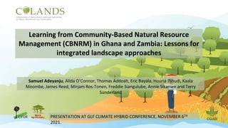 Learning from Community-Based Natural Resource
Management (CBNRM) in Ghana and Zambia: Lessons for
integrated landscape approaches
Samuel Adeyanju, Alida O’Connor, Thomas Addoah, Eric Bayala, Houria Djoudi, Kaala
Moombe, James Reed, Mirjam Ros-Tonen, Freddie Siangulube, Annie Sikanwe and Terry
Sunderland
PRESENTATION AT GLF CLIMATE HYBRID CONFERENCE, NOVEMBER 6TH
2021.
 