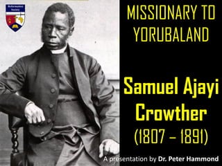 MISSIONARY TO
YORUBALAND
Samuel Ajayi
Crowther
(1807 – 1891)
A presentation by Dr. Peter Hammond
 