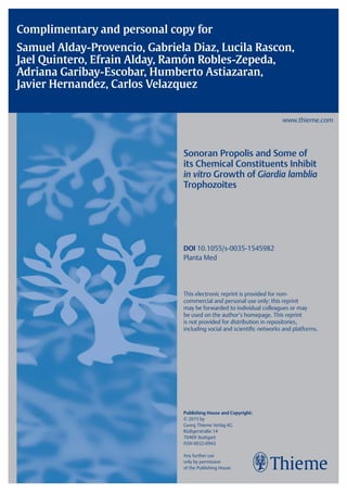 Complimentary and personal copy for
Samuel Alday-Provencio, Gabriela Diaz, Lucila Rascon,
Jael Quintero, Efrain Alday, Ramón Robles-Zepeda,
Adriana Garibay-Escobar, Humberto Astiazaran,
Javier Hernandez, Carlos Velazquez
www.thieme.com
Sonoran Propolis and Some of
its Chemical Constituents Inhibit
in vitro Growth of Giardia lamblia
Trophozoites
DOI 10.1055/s-0035-1545982
Planta Med
This electronic reprint is provided for non-
commercial and personal use only: this reprint
may be forwarded to individual colleagues or may
be used on the authorʼs homepage. This reprint
is not provided for distribution in repositories,
including social and scientific networks and platforms.
Publishing House and Copyright:
© 2015 by
Georg Thieme Verlag KG
Rüdigerstraße 14
70469 Stuttgart
ISSN 0032‑0943
Any further use
only by permission
of the Publishing House
 