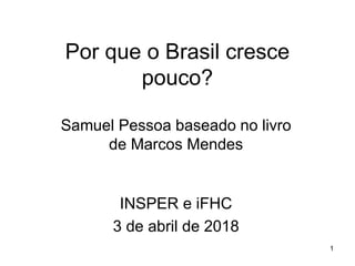 Por que o Brasil cresce
pouco?
Samuel Pessoa baseado no livro
de Marcos Mendes
1
INSPER e iFHC
3 de abril de 2018
 