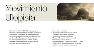 El movimiento Utopista (1750-1800) propuso proyectos
visionarios y experimentales que desafiaban los límites de
la arquitectura convencional. Sus creadores imaginaron
estructuras de escala monumental, concebidas mãs como
manifiestos filosõficos que como obras construidas.
Sus formas geométricas puras —esferas, cilindros,
pirãmides— expresaban ideales de razón, orden y
perfección inspirados en la Ilustración.
Características principales:
- Monumentalidad extrema y escala colosal
- Geometría pura y formas elementales
•Simbolismo filosófico e ideológico
•Proyectos frecuentemente no construidos
•Influencia de la razón ilustrada
Representantes clave: Etienne-louis Boullée y Claude-
Nicolas Ledoux, arquitectos visionarios cuyas obras
definieron este movimiento revolucionario.
 