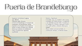 Arquitecto: Carl Gotthard Langhans
Año: 1788-1791
Ubicación: Berlín, Æemania
La Puerta de Brandeburgo es el ejemplo más
emblemático del Neoclasicismo alemán.
Inspirada en los Propileos de la Acrópolis de
Atenas, su diseño incorpora doce columnas
dóricas que sostienen un entablamento
clásico de proporciones rigurosas y
equilibradas.
Símbolo y Significado
Concebida como arco triunfal, la obra encarna
la grandeza del Estado prusiano y la aspiraciõn
a una identidad nacional sólida. Coronada por
la Cuadriga de la Victoria, representa la unión
entre poder político y herencia clásica greco-
romana.
Hoy es símbolo universal de Berlín, la
reunificación alemana y la libertad europea.
 