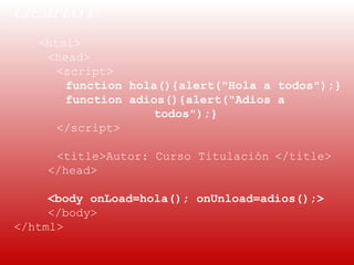 EJEMPLO 1: 
 
    <html>
     <head>
       <script>
        function hola(){alert("Hola a todos");}
        function adios(){alert("Adios a
                     todos");}
       </script>

      <title>Autor: Curso Titulación </title>
     </head>

     <body onLoad=hola(); onUnload=adios();>
     </body>
</html>
 