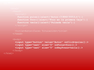 EJEMPLO 2:
 
     <html>
       <head>
         <script>
           function pulsa(){alert("Autor:CURSO TITULA");}
           function foco(){alert("Foco en la primera Caja");}
           function tecla(){alert("Pulsada tecla");}
         </script>

        <title>Autor:Curso Titulación</title>
      </head>

      <body>
        <input type="button" value="Autor" onClick=pulsa();>
        <input type="text" size=”5” onFocus=foco();>
        <input type="text" size=”5” onKeyPress=tecla();>
      </body>
</html>
 