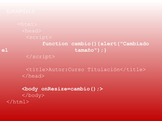 EJEMPLO 3:
  
     <html>
      <head>
        <script>
             function cambio(){alert("Cambiado
el                     tamaño");}
        </script>

       <title>Autor:Curso Titulación</title>
      </head>

      <body onResize=cambio();>
      </body>
 </html>
 