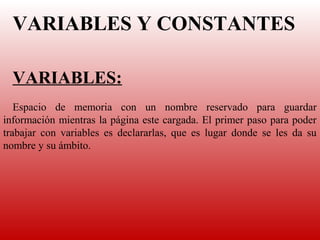 VARIABLES Y CONSTANTES
   


  VARIABLES:
    
   Espacio  de  memoria  con  un  nombre  reservado  para  guardar 
información mientras la página este cargada. El primer paso para poder 
trabajar  con  variables  es  declararlas,  que  es  lugar  donde  se  les  da  su 
nombre y su ámbito. 
 