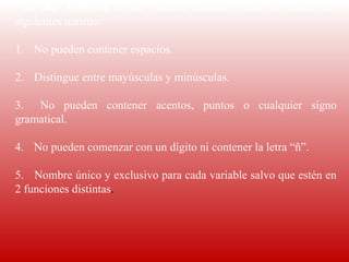 Para  dar  nombre  a  una  variable  debemos  tener  en  cuenta  las 
siguientes normas:
 
1.      No pueden contener espacios.
 
2.      Distingue entre mayúsculas y minúsculas.
 
3.       No  pueden  contener  acentos,  puntos  o  cualquier  signo 
gramatical.
 
4.      No pueden comenzar con un dígito ni contener la letra “ñ”.
 
5.       Nombre único y exclusivo para cada variable salvo que estén en 
2 funciones distintas.
 