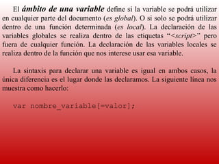 El  ámbito de una variable define si la variable se podrá utilizar 
en cualquier parte del documento (es global). O si solo se podrá utilizar 
dentro  de  una  función  determinada  (es local).  La  declaración  de  las 
variables  globales  se  realiza  dentro  de  las  etiquetas  “<script>”  pero 
fuera  de  cualquier  función.  La  declaración  de  las  variables  locales  se 
realiza dentro de la función que nos interese usar esa variable.
     
    La  sintaxis  para  declarar  una  variable  es  igual  en  ambos  casos,  la 
única diferencia es el lugar donde las declaramos. La siguiente línea nos 
muestra como hacerlo:
     
    var nombre_variable[=valor];
 