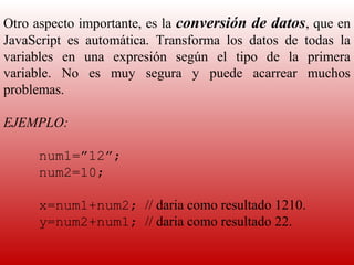 Otro aspecto importante, es la  conversión de datos, que en 
JavaScript  es  automática.  Transforma  los  datos  de  todas  la 
variables  en  una  expresión  según  el  tipo  de  la  primera 
variable.  No  es  muy  segura  y  puede  acarrear  muchos 
problemas.
 
EJEMPLO:
 
      num1=”12”;
      num2=10;

      x=num1+num2; // daria como resultado 1210.
      y=num2+num1; // daria como resultado 22.
 