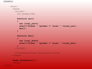 EJEMPLO:
 
     <html>
       <head>
         <script>
           var global=100;

             function uno()
             {
               var local_uno=1;
               alert("Global " +global +” Local “ +local_uno);
               dos();
             }

             function dos()
             {
               var local_dos=2;
               alert("Global " +global +” Local “ +local_dos);
             }
           </script>

            <title>Autor:Curso Titulación</title>
          </head>

          <body onLoad=uno();>
          </body>
</html>
 