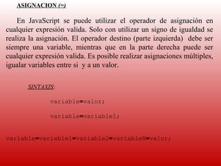 ASIGNACION (=)
    
    En  JavaScript  se  puede  utilizar  el  operador  de  asignación  en 
cualquier expresión valida. Solo con utilizar un signo de igualdad se 
realiza la asignación. El operador destino (parte izquierda)  debe ser 
siempre  una  variable,  mientras  que  en  la  parte  derecha  puede  ser 
cualquier expresión valida. Es posible realizar asignaciones múltiples, 
igualar variables entre si  y a un valor.
    
    
       SINTAXIS:
    
               variable=valor;

               variable=variable1;


variable=variable1=variable2=variableN=valor;
 