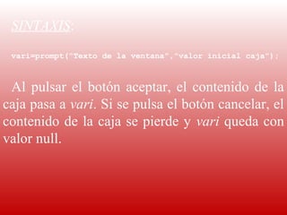 SINTAXIS:
  
 vari=prompt(“Texto de la ventana”,”valor inicial caja”);

  
 Al  pulsar  el  botón  aceptar,  el  contenido  de  la 
caja pasa a vari. Si se pulsa el botón cancelar, el 
contenido de la caja se pierde y  vari queda con 
valor null.
 