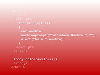 EJEMPLO:
 
    <html>
     <head>
      <script>
        function valor()
        {
          var nombre;
          nombre=prompt("Introduce Nombre:","");
          alert("hola "+nombre);
        }
      </script>
     </head>

    <body onload=valor();>
    </body>
   </html>
 