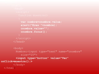 EJEMPLO:
     <html>
       <head>
         <script>
           function muestra()
           {
             var nombre=cnombre.value;
             alert("Eres "+nombre);
             cnombre.value="";
             cnombre.focus();
           }
         </script>
       </head>

        <body>
          Nombre:<input type="text" name="cnombre"
             size="20">
          <input type="button" value="Ver"
onClick=muestra();>
        </body>
  </html>
 