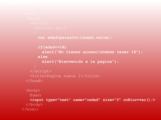 EJEMPLO 1:
 
      <html>
        <head>
           <script>
             function ver()
             {
               var edad=parseInt(cedad.value);

             if(edad<=18)
               alert("No tienes accesonDebes tener 18");
             else
               alert("Bienvenido a la pagina");
            }
          </script>
          <title>Pagina nueva 1</title>
        </head>

        <body>
          Edad:
          <input type="text" name="cedad" size="3" onBlur=ver();>
        </body>
      </html>
 