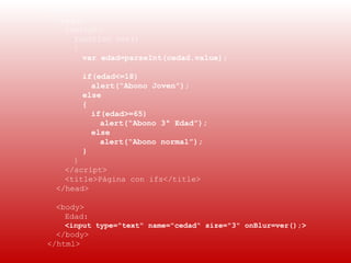  
    <html>
      <head>
        <script>
          function ver()
          {
            var edad=parseInt(cedad.value);

           if(edad<=18)
             alert(“Abono Joven”);
           else
           {
             if(edad>=65)
               alert(“Abono 3ª Edad”);
             else
               alert(“Abono normal”);
           }
         }
       </script>
       <title>Página con ifs</title>
     </head>

     <body>
       Edad:
       <input type="text" name="cedad" size="3" onBlur=ver();>
      </body>
    </html>
 