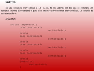 SWITCH:

     Es  una  sentencia  muy  similar  a  if-else.  Si  los  valores  con  los  que  se  compara  son 
números se pone directamente el pero si es texto se debe encerrar entre comillas. La sintaxis de 
esta sentencia es:
      
     SINTAXIS:
      
          switch (expresión){
                 case constante1:
                                                   sentencia(s);
                    break;
                    case constante2:
                                                   sentencia(s);
                    break;
                    case constante3:
                                                   sentencia(s);
                    break;
                    case constanteN:
                                                   sentencia(s);
                    break;
                    [default:]
                           sentencia(s);
                    } 
 