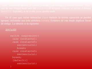 El valor de la expresión se compara con cada una de las constantes de la sentencia 
case, si coincide alguno, se ejecuta el código que le sigue, y cuando ejecuta  break 
sale de este bloque hasta salir del  switch. Si ninguno coincide se realiza el bloque 
default (opcinal), si no lo hay no se ejecuta nada.

    En  el  caso  que  varias  sentencias  case  realicen  la  misma  ejecución  se  pueden 
agrupar, utilizando una sola sentencia  break. Evitamos de este modo duplicar líneas 
de código. La sintaxis es la siguiente:
     
    SINTAXIS:
     
         switch (expresión){
            case constante1:
            case constante5:
                sentencia(s);
                break;
            case constante3:
                sentencia(s);
            break;
            [default:]
                sentencia(s);
         }
 