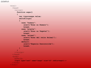 EJEMPLO:
 
           <html>
             <head>
               <script>
                  function espe()
                  {
                    var tipo=cespe.value;
                    switch(tipo)
                    {
                      case "humano":
                        alert("Eres un Humano");
                        break;
                      case "planta":
                        alert("Eres un Vegetal");
                        break;
                      case "animal":
                        alert("Eres del reino Animal");
                        break;
                      default:
                        alert("Especie Desconocida");
                        break;
                    }
                  }
               </script>
             </head>
             <body>
               ESPECIE:
               <input type="text" name="cespe" size="20" onBlur=espe();>
             </body>
           </html>
 