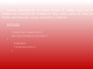 WHILE:
    
   Ejecuta  repetidamente  el  mismo  bloque  de  código  hasta  que  se
cumpla  una  condición  de  terminación.  Hay  cuatro  partes  en  todos  los
bucles. Inicialización, cuerpo, iteración y condición.

   SINTAXIS:

       [inicialización;]
       while(condicion[es])
   {
           cuerpo;
           [iteración;]
       }
    
    
 