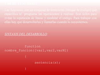 USO DE FUNCIONES
Las funciones son un conjunto de sentencias (bloque de código) que 
especifica  al    programa  las  operaciones  a  realizar.  Son  útiles  para 
evitar la repetición de líneas y modular el código. Para trabajar con 
ellas hay que desarrollarlas y llamarlas cuando lo necesitemos.
 
SINTAXIS DEL DESARROLLO:
 
          function
nombre_funcion([var1,var2,varN])
                {
                         sentencia(s);
                }
 