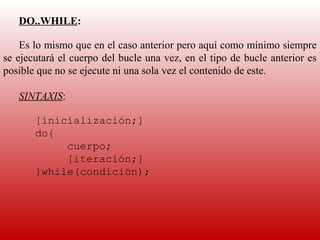 DO..WHILE:
    
    Es lo mismo que en el caso anterior pero aquí como mínimo siempre 
se ejecutará el cuerpo del bucle una vez, en el tipo de bucle anterior es 
posible que no se ejecute ni una sola vez el contenido de este.
     
    SINTAXIS:
    
       [inicialización;]
       do{
            cuerpo;
            [iteración;]
       }while(condición);
    
    
    
 