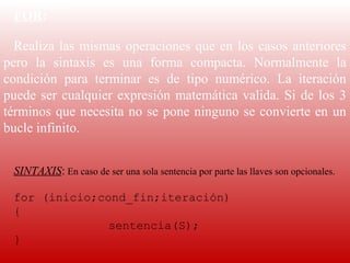 FOR:

  Realiza  las  mismas  operaciones  que  en  los  casos  anteriores 
pero  la  sintaxis  es  una  forma  compacta.  Normalmente  la 
condición  para  terminar  es  de  tipo  numérico.  La  iteración 
puede  ser  cualquier  expresión  matemática  valida.  Si  de  los  3 
términos que necesita no se pone ninguno se convierte en un 
bucle infinito.
   
   
  SINTAXIS: En caso de ser una sola sentencia por parte las llaves son opcionales.
   
  for (inicio;cond_fin;iteración)
  {
                sentencia(S);
  }
   
 
