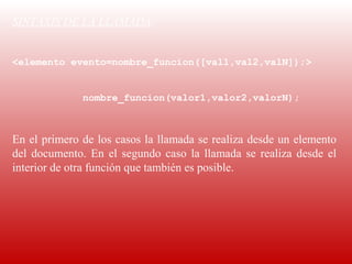 SINTAXIS DE LA LLAMADA:
 
<elemento evento=nombre_funcion([val1,val2,valN]);>


                nombre_funcion(valor1,valor2,valorN);

 
En el primero de los casos la llamada se realiza desde un elemento 
del  documento.  En  el  segundo  caso  la  llamada  se  realiza  desde  el 
interior de otra función que también es posible. 
 
