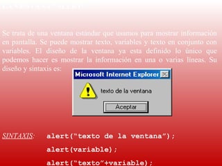 LA VENTANA “ALERT”
 
Se trata de una ventana estándar que usamos para mostrar información 
en  pantalla.  Se  puede  mostrar  texto,  variables  y  texto  en  conjunto  con 
variables.  El  diseño  de  la  ventana  ya  esta  definido  lo  único  que 
podemos  hacer  es  mostrar  la  información  en  una  o  varias  líneas.  Su 
diseño y sintaxis es:
 
 
 
 
SINTAXIS:       alert(“texto de la ventana”);
                alert(variable);
                alert(“texto”+variable);
 