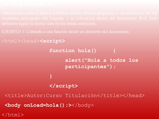 PRIMER PROGRAMA
Ahora vamos paso a paso a construir nuestro primer programa, y así podremos ver los 
elementos  principales  del  lenguaje  y  su  colocación  dentro  del  documento  Web.  Solo 
debemos seguir la teoría vista en los temas anteriores.
EJEMPLO 1: Llamada a una función desde un elemento del documento.

<html><head><script>
                            function hola()                      {
                                     alert("Hola a todos los
                                     participantes");
                            }
                            </script>
 <title>Autor:Curso Titulación</title></head>
 <body onLoad=hola();></body>
</html>
 