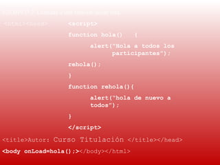EJEMPLO 2: Llamada a una función desde otra.
 <html><head>           <script>
                        function hola()        {
                                alert("Hola a todos los
                                      participantes");
                        rehola();
                        }
                        function rehola(){
                                alert(“hola de nuevo a
                                todos”);
                        }
                        </script>

<title>Autor: Curso Titulación </title></head>
<body onLoad=hola();></body></html> 
 