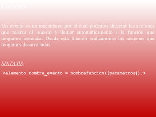 EVENTOS
 
Un  evento  es  un  mecanismo  por  el  cual  podemos  detectar  las  acciones 
que  realiza  el  usuario  y  llamar  automáticamente  a  la  función  que 
tengamos  asociada.  Desde  esta  función  realizaremos  las  acciones  que 
tengamos desarrolladas.
 
SINTAXIS:
 <elemento nombre_evento = nombrefuncion([parametros]);>
 