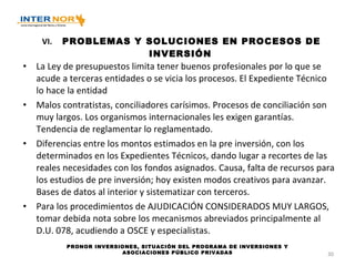   VI. PROBLEMAS Y SOLUCIONES EN PROCESOS DE INVERSIÓN La Ley de presupuestos limita tener buenos profesionales por lo que se acude a terceras entidades o se vicia los procesos. El Expediente Técnico lo hace la entidad Malos contratistas, conciliadores carísimos. Procesos de conciliación son muy largos. Los organismos internacionales les exigen garantías. Tendencia de reglamentar lo reglamentado. Diferencias entre los montos estimados en la pre inversión, con los determinados en los Expedientes Técnicos, dando lugar a recortes de las reales necesidades con los fondos asignados. Causa, falta de recursos para los estudios de pre inversión; hoy existen modos creativos para avanzar. Bases de datos al interior y sistematizar con terceros. Para los procedimientos de AJUDICACIÓN CONSIDERADOS MUY LARGOS, tomar debida nota sobre los mecanismos abreviados principalmente al D.U. 078, acudiendo a OSCE y especialistas. PRONOR INVERSIONES, SITUACIÓN DEL PROGRAMA DE INVERSIONES Y ASOCIACIONES PÚBLICO PRIVADAS 