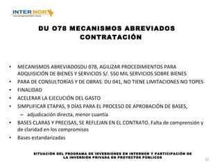 DU O78 MECANISMOS ABREVIADOS CONTRATACIÓN MECANISMOS ABREVIADOSDU 078, AGILIZAR PROCEDIMIENTOS PARA ADQUISICIÓN DE BIENES Y SERVICIOS S/. 550 MIL SERVICIOS SOBRE BIENES PARA DE CONSULTORÍAS Y DE OBRAS. DU 041, NO TIENE LIMITACIONES NO TOPES FINALIDAD ACELERAR LA EJECUCIÓN DEL GASTO SIMPLIFICAR ETAPAS, 9 DÍAS PARA EL PROCESO DE APROBACIÓN DE BASES,  adjudicación directa, menor cuantía BASES CLARAS Y PRECISAS, SE REFLEJAN EN EL CONTRATO. Falta de comprensión y de claridad en los compromisos Bases estandarizadas SITUACIÓN DEL PROGRAMA DE INVERSIONES EN INTERNOR Y PARTICIPACIÓN DE LA INVERSIÓN PRIVADA EN PROYECTOS PÚBLICOS 