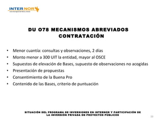 DU O78 MECANISMOS ABREVIADOS CONTRATACIÓN Menor cuantía: consultas y observaciones, 2 días Monto menor a 300 UIT la entidad, mayor al OSCE Supuestos de elevación de Bases, supuesto de observaciones no acogidas Presentación de propuestas Consentimiento de la Buena Pro Contenido de las Bases, criterio de puntuación SITUACIÓN DEL PROGRAMA DE INVERSIONES EN INTERNOR Y PARTICIPACIÓN DE LA INVERSIÓN PRIVADA EN PROYECTOS PÚBLICOS 