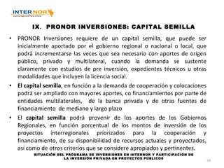 IX . PRONOR INVERSIONES: CAPITAL SEMILLA PRONOR Inversiones requiere de un capital semilla, que puede ser inicialmente aportado por el gobierno regional o nacional o local, que podrá incrementarse las veces que sea necesario con aportes de origen público, privado y multilateral, cuando la demanda se sustente claramente con estudios de pre inversión, expedientes técnicos u otras modalidades que incluyen la licencia social. El capital semilla , en función a la demanda de cooperación y colocaciones podrá ser ampliado con mayores aportes, co financiamientos por parte de entidades multilaterales,  de la banca privada y de otras fuentes de financiamiento  de mediano y largo plazo El  capital semilla  podrá provenir de los aportes de los Gobiernos Regionales, en función porcentual de los montos de inversión de los proyectos interregionales priorizados para la cooperación y financiamiento, de su disponibilidad de recursos actuales y proyectados, así como de otros criterios que se considere apropiados y pertinentes. SITUACIÓN DEL PROGRAMA DE INVERSIONES EN INTERNOR Y PARTICIPACIÓN DE LA INVERSIÓN PRIVADA EN PROYECTOS PÚBLICOS 