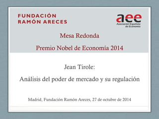 Mesa Redonda 
Premio Nobel de Economía 2014 
Jean Tirole: 
Análisis del poder de mercado y su regulación 
Madrid, Fundación Ramón Areces, 27 de octubre de 2014 
 