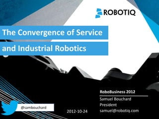 The Convergence of Service
and Industrial Robotics


   2011-04-02


                                  RoboBusiness 2012
                                  Samuel Bouchard
                                  President
      @sambouchard
                     2012-10-24   samuel@robotiq.com
 