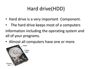 Hard drive(HDD)
• Hard drive is a very important Component.
• The hard drive stores most of the computers
information including the operating system and
all of your programs.
• Almost all computers have one or more.
 